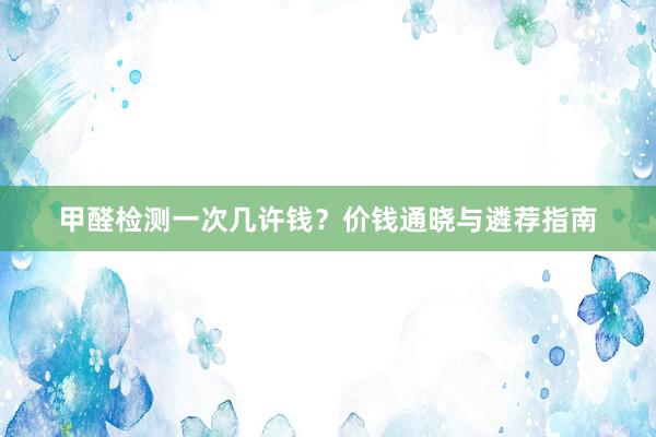甲醛检测一次几许钱？价钱通晓与遴荐指南
